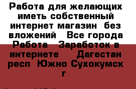  Работа для желающих иметь собственный интернет магазин, без вложений - Все города Работа » Заработок в интернете   . Дагестан респ.,Южно-Сухокумск г.